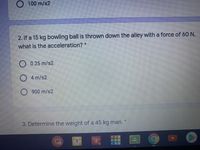 O 100 m/s2
2. If a 15 kg bowling ball is thrown down the alley with a force of 60 N,
what is the acceleration? *
O 0.25 m/s2
O 4 m/s2
O 900 m/s2
3. Determine the weight of a 45 kg man.
