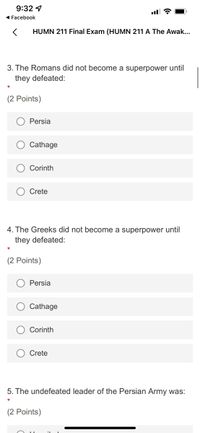 ### HUMN 211 Final Exam

#### Question 3
**The Romans did not become a superpower until they defeated:**

- (2 Points)

  - ○ Persia
  - ○ Carthage
  - ○ Corinth
  - ○ Crete

---

#### Question 4
**The Greeks did not become a superpower until they defeated:**

- (2 Points)

  - ○ Persia
  - ○ Carthage
  - ○ Corinth
  - ○ Crete

---

#### Question 5
**The undefeated leader of the Persian Army was:**

- (2 Points)

  - [Text Field for answer input] 

---

### Note:
Questions 3 and 4 are multiple-choice, each worth 2 points, while Question 5 requires a written answer and is also worth 2 points.