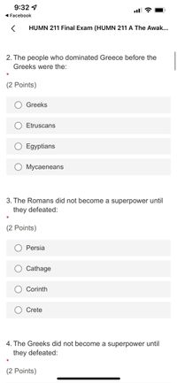 **HUMN 211 Final Exam**

**2. The people who dominated Greece before the Greeks were the:**

- (2 Points)

  - [ ] Greeks
  - [ ] Etruscans
  - [ ] Egyptians
  - [ ] Mycenaeans

**3. The Romans did not become a superpower until they defeated:**

- (2 Points)

  - [ ] Persia
  - [ ] Carthage
  - [ ] Corinth
  - [ ] Crete

**4. The Greeks did not become a superpower until they defeated:**

- (2 Points)