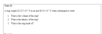 A ring weighs 83.327×10ʻN in air and 80.33×10+N wżen submerged in water:
1. What is the volume of the ring?
2. What is the density of the ring?
3. What is the ring made of?

