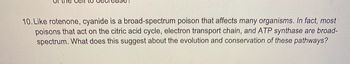 Tease
10. Like rotenone, cyanide is a broad-spectrum poison that affects many organisms. In fact, most
poisons that act on the citric acid cycle, electron transport chain, and ATP synthase are broad-
spectrum. What does this suggest about the evolution and conservation of these pathways?