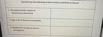 00-
Describe how the following virulence factors contribute to disease:
1. The polysaccharide capsule of
Streptococcus pneumonia
2. Type IV pili of Neisseria meningitides
3. Pseudomonas aeruginosa quorum
sensing genes