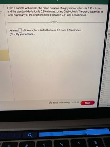 From a sample with n= 36, the mean duration of a geyser's eruptions is 3.48 minutes
and the standard deviation is 0.89 minutes. Using Chebychev's Theorem, determine at
least how many of the eruptions lasted between 0.81 and 6.15 minutes.
At least of the eruptions lasted between 0.81 and 6.15 minutes.
(Simplify your answer.)
>
a
#
Time Remaining: 01:05:58
%
>
Next
r
38
39
40
41
42
43
44
45
35
36
37
34
33
32
29
30
31
28
27
26
25
24
1
16
17
18
19
20
21
22
23
Aver