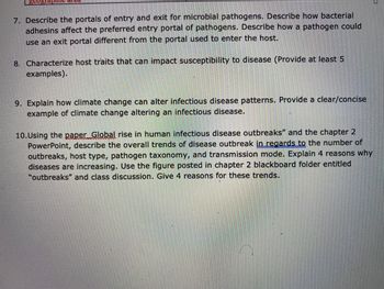 7. Describe the portals of entry and exit for microbial pathogens. Describe how bacterial
adhesins affect the preferred entry portal of pathogens. Describe how a pathogen could
use an exit portal different from the portal used to enter the host.
8. Characterize host traits that can impact susceptibility to disease (Provide at least 5
examples).
9. Explain how climate change can alter infectious disease patterns. Provide a clear/concise
example of climate change altering an infectious disease.
10.Using the paper Global rise in human infectious disease outbreaks" and the chapter 2
PowerPoint, describe the overall trends of disease outbreak in regards to the number of
outbreaks, host type, pathogen taxonomy, and transmission mode. Explain 4 reasons why
diseases are increasing. Use the figure posted in chapter 2 blackboard folder entitled
"outbreaks" and class discussion. Give 4 reasons for these trends.