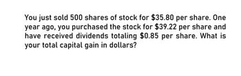 You just sold 500 shares of stock for $35.80 per share. One
year ago, you purchased the stock for $39.22 per share and
have received dividends totaling $0.85 per share. What is
your total capital gain in dollars?