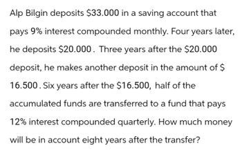 Alp Bilgin deposits $33.000 in a saving account that
pays 9% interest compounded monthly. Four years later,
he deposits $20.000. Three years after the $20.000
deposit, he makes another deposit in the amount of $
16.500. Six years after the $16.500, half of the
accumulated funds are transferred to a fund that pays
12% interest compounded quarterly. How much money
will be in account eight years after the transfer?