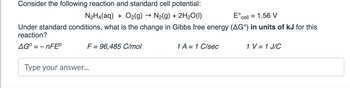 Consider the following reaction and standard cell potential:
N₂H4(aq) + O₂(g) → N₂(g) + 2H₂O(1)
Eºcell = 1.56 V
Under standard conditions, what is the change in Gibbs free energy (AG°) in units of kJ for this
reaction?
AGO-nFEⓇ
F = 96,485 C/mol
Type your answer...
1 A = 1 C/sec
1 V = 1 J/C