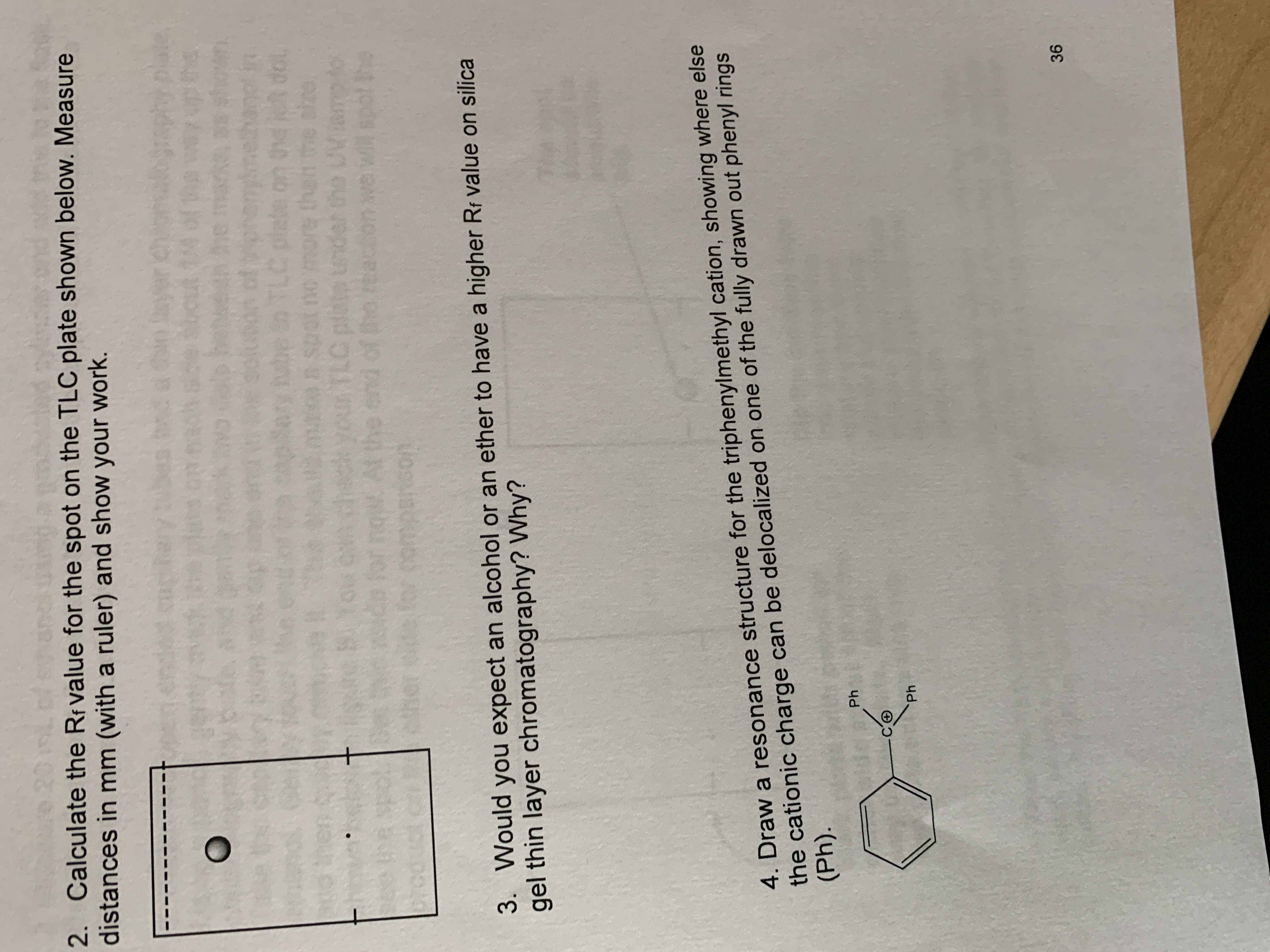 2. Calculate the Rf value for the spot on the TLC plate shown below. Measure
distances in mm (with a ruler) and show your work.
be in TLC plete on dol
3. Would you expect an alcohol or an ether to have a higher Rf value on silica
gel thin layer chromatography? Why?
4. Draw a resonance structure for the triphenylmethyl cation, showing where else
the cationic charge can be delocalized on one of the fully drawn out phenyl rings
(Ph).
