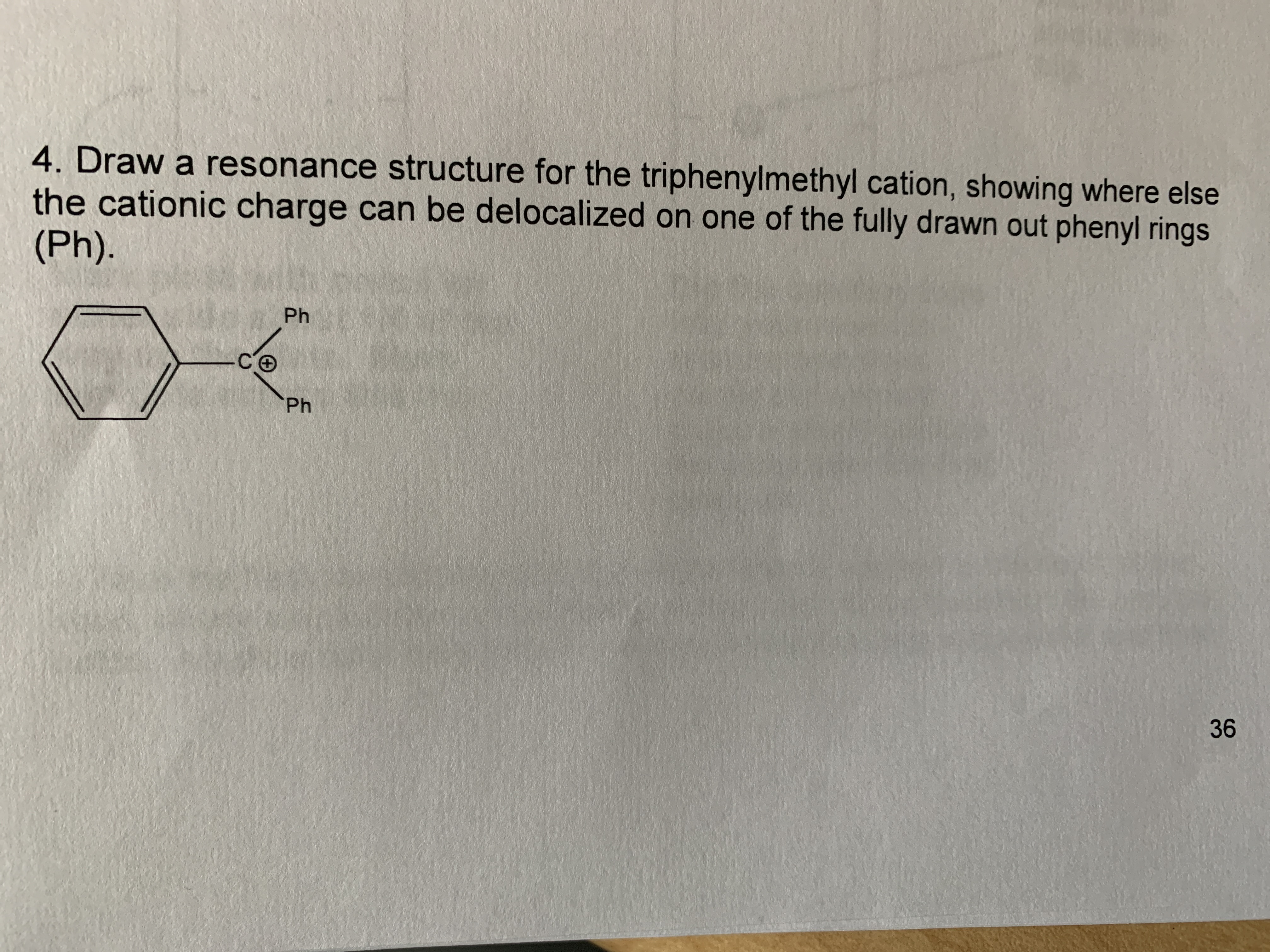 4. Draw a resonance structure for the triphenylmethyl cation, showing where else
the cationic charge can be delocalized on one of the fully drawn out phenyl rings
(Ph).
Ph
Ph
36
