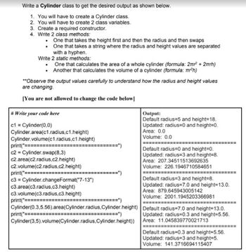 Write a Cylinder class to get the desired output as shown below.
1. You will have to create a Cylinder class.
2. You will have to create 2 class variables.
3. Create a required constructor.
4. Write 2 class methods:
One that takes the height first and then the radius and then swaps
One that takes a string where the radius and height values are separated
with a hyphen.
Write 2 static methods:
•
.
. One that calculates the area of a whole cylinder (formula: 2m² +2mmh)
• Another that calculates the volume of a cylinder (formula: mr²h)
**Observe the output values carefully to understand how the radius and height values
are changing.
[You are not allowed to change the code below]
#Write your code here
c1 = Cylinder(0,0)
Cylinder.area(c1.radius,c1.height)
Cylinder.volume(c1.radius,c1.height)
print("=====
c2= Cylinder.swap(8.3)
c2.area(c2.radius,c2.height)
c2.volume (c2.radius,c2.height)
print("=========
c3 = Cylinder.changeFormat("7-13")
c3.area(c3.radius.c3.height)
c3.volume(c3.radius.c3.height)
========”)
print("
Cylinder (0.3,5.56).area(Cylinder.radius, Cylinder.height)
print("===
Cylinder(3,5).volume(Cylinder.radius,Cylinder.height))
Output:
Default radius=5 and height=18.
Updated: radius=0 and height=0.
Area: 0.0
Volume: 0.0
======
Default radius=0 and height=0.
Updated: radius=3 and height=8.
Area: 207.34511513692635
Volume: 226.1946710584651
===================
Default radius=3 and height=8.
Updated: radius=7.0 and height=13.0.
Area: 879.645943005142
Volume: 2001.1945203366981
=========
Default radius=7.0 and height=13.0.
Updated: radius=0.3 and height=5.56.
Area: 11.045839770021713
=======
Default radius=0.3 and height=5.56.
Updated: radius=3 and height=5.
Volume: 141.3716694115407