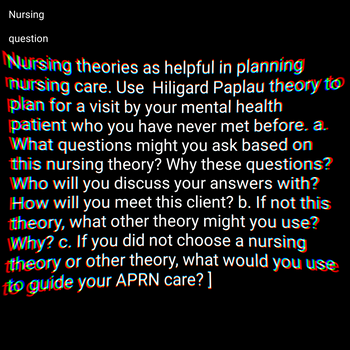 Nursing
question
Nursing theories as helpful in planning
mursing care. Use Hiligard Paplau theory to
plan for a visit by your mental health
patient who you have never met before. a.
What questions might you ask based on
this nursing theory? Why these questions?
Who will you discuss your answers with?
How will you meet this client? b. If not this
theory, what other theory might you use?
Why? c. If you did not choose a nursing
theory or other theory, what would you use
to guide your APRN care? ]