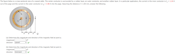 The figure below is a cross-sectional view of a coaxial cable. The center conductor is surrounded by a rubber layer, an outer conductor, and another rubber layer. In a particular application, the current in the inner conductor is I₁ = 1.14 A
out of the page and the current in the outer conductor is I2 = 3.08 A into the page. Assuming the distance d = 1.00 mm, answer the following.
4
1₂
d
(a) Determine the magnitude and direction of the magnetic field at point a.
magnitude
μT
direction upward
(b) Determine the magnitude and direction of the magnetic field at point b.
magnitude
direction downward