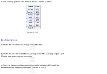 A small company gathered sales data over the last 7 months as follows:
Month Sales
January 267
February 273
March
234
April
261
May
270
June
213
July
261
August
Download CSV
Do not round answers.
a) What is the 3-month moving average forecast for May?
b) What is the 2-month weighted moving average forecast for April using weights 5 and
3? Assign higher weight to the most recent period.
c) Given that the exponentially smoothed forecast for February is 267, what is the
simple exponential smoothing forecast for April with a = = 0.2?
