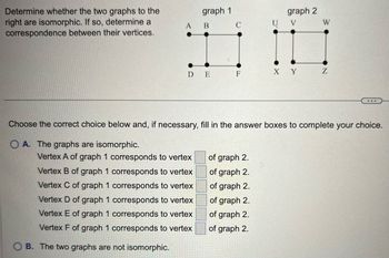 Determine whether the two graphs to the
right are isomorphic. If so, determine a
correspondence between their vertices.
A
OB. The two graphs are not isomorphic.
graph 1
B
DE
Vertex A of graph 1 corresponds to vertex
Vertex B of graph 1 corresponds to vertex
Vertex C of graph 1 corresponds to vertex
Vertex D of graph 1 corresponds to vertex
Vertex E of graph 1 corresponds to vertex
Vertex F of graph 1 corresponds to vertex
C
F
of graph 2.
of graph 2.
of graph 2.
of graph 2.
of graph 2.
of graph 2.
U
0
graph 2
V
Choose the correct choice below and, if necessary, fill in the answer boxes to complete your choice.
OA. The graphs are isomorphic.
X Y
W
Z