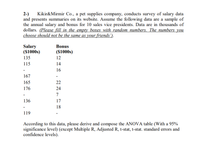 2-)
and presents summaries on its website. Assume the following data are a sample of
the annual salary and bonus for 10 sales vice presidents. Data are in thousands of
dollars. (Please fill in the empty boxes with random numbers. The numbers you
choose should not be the same as your friends').
Kikir&Mirmir Co., a pet supplies company, conducts survey of salary data
Salary
($1000s)
Bonus
($1000s)
135
12
115
14
16
167
165
22
176
24
7
136
17
18
119
According to this data, please derive and compose the ANOVA table (With a 95%
significance level) (except Multiple R, Adjusted R, t-stat, t-stat. standard errors and
confidence levels).
