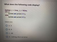 What does the following code display?
boolean p = true, q = false;
if(!p)
System.out.print("A");
else
System.out.print("B");
Select one
O A. A
О в. В
O C. AB
O D. nothing, this is an error
