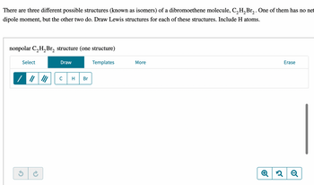 There are three different possible structures (known as isomers) of a dibromoethene molecule, C₂H₂Br₂. One of them has no net
dipole moment, but the other two do. Draw Lewis structures for each of these structures. Include H atoms.
nonpolar C₂H₂Br₂ structure (one structure)
Templates
Select
Draw
C
H
Br
More
Erase
2 Q