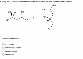 Classify the following as constitutional isomers, enantiomers, the same compound, or not isomers.
CH3
H₂N
V
H3C
4
The two compounds are:
not isomers
constitutional isomers
same compound
CH3
enantiomers
CH3
H3C
H₂
H
H3C