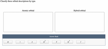 ### Classify these orbital descriptions by type.

#### Atomic Orbital

[Empty box for categorizing atomic orbitals]

#### Hybrid Orbital

[Empty box for categorizing hybrid orbitals]

##### Answer Bank
[Options for classification]
- sp
- s
- p
- sp²
- d
- sp³
- f

**Explanation:**
This exercise requires students to classify different types of orbitals into either atomic orbitals or hybrid orbitals. 

1. **Atomic Orbitals**: 
   - These are orbitals that belong to a single atom.
   - Options from the answer bank are likely to include 's', 'p', 'd', and 'f'.

2. **Hybrid Orbitals**: 
   - These are orbitals that are formed by the combination of atomic orbitals on the same atom.
   - Options from the answer bank are likely to include 'sp', 'sp²', and 'sp³'.

Students should drag and categorize the orbital descriptions into the correct boxes based on their type.