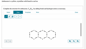 ### Anthracene: Structure and Chemical Properties

**Background Information:**
Anthracene is a yellow, crystalline solid that is commonly found in coal tar. Its chemical formula is C₁₄H₁₀, indicating it consists of 14 carbon atoms and 10 hydrogen atoms.

**Objective:**
To complete the molecular structure of anthracene by adding the necessary bonds and hydrogen atoms.

**Instructions for Completing the Structure:**
1. **Carbon Structure Initialization:**
   As depicted in the diagram below, anthracene's basic structure consists of three fused benzene rings. Each carbon atom is represented by the letter "C".
   
   ```
     C     C     C     C     C      C
   C     C      C     C     C      C
   ```

2. **Drawing Bonds:**
   Using the drawing tools provided:
   - Select the single, double, or triple bond tools as required.
   - Place the bonds between the carbon atoms appropriately within the rings.

3. **Adding Hydrogen Atoms:**
   - Select the "H" tool for hydrogen atoms.
   - Attach hydrogen atoms to the appropriate carbons to satisfy the valence requirements (each carbon atom forms four bonds).

4. **Completion:**
   Ensure all valences are satisfied with the correct number of hydrogen atoms and bonds.

**Interactive Tools:**
- **Select Tool:** Choose objects on the diagram.
- **Draw Tool:** Add bonds and atoms.
- **Templates Tool:** Use pre-defined molecular structures.
- **Erase Tool:** Remove errors or unwanted additions.
- **Undo/Redo Buttons:** Click these buttons to undo or redo your last action.
- **Zoom In/Out Buttons:** Use to get a closer or wider view of your molecular structure.

**Diagram Explanation:**
The diagram shows an incomplete structure of anthracene where only the carbon atoms forming the rings have been laid out. Each carbon atom is denoted by "C" and is connected by single or double bonds.

**Example Diagram (Benzene Rings Fused Structure):**
Below is a simplified representation of the carbon skeleton of anthracene:
```
      C-C-C-C-C
     /|       |\
   C    C    C
   |      |      |
   C    C    C
     \|       |/
      C-C-C-C-C
```

Complete the structure by ensuring all carbons have their valences satisfied with