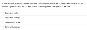 ### Ecology Level Identification

A researcher is studying how beaver dam construction affects the number of beavers that can inhabit a given ecosystem. To which level of ecology does this question pertain?

- **Ecosystem ecology**
- **Population ecology**
- **Organismal ecology**
- **Community ecology**

#### Explanation

This question helps in understanding the different levels of ecological study by focusing on how beaver dam construction impacts beaver populations within an ecosystem. The answer choices present various levels within ecological research, encouraging learners to decide which level is most relevant to the given scenario.