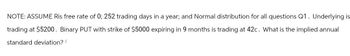 NOTE: ASSUME Ris free rate of 0; 252 trading days in a year; and Normal distribution for all questions Q1. Underlying is
trading at $5200. Binary PUT with strike of $5000 expiring in 9 months is trading at 42c. What is the implied annual
standard deviation?