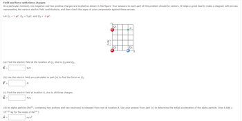 Field and force with three charges
At a particular moment, one negative and two positive charges are located as shown in the figure. Your answers to each part of this problem should be vectors. It helps a great deal to make a diagram with arrows
representing the various electric field contributions, and then check the signs of your components against these arrows.
Let Q₁ = 1 μC, Q₂ = 5 μC, and Q3 = -6 μC.
(a) Find the electric field at the location of Q₁, due to Q₂ and Q3.
E =
N/C
(b) Use the electric field you calculated in part (a) to find the force on Q₁.
F =
N
(c) Find the electric field at location A, due to all three charges.
E =
N/C
1 cm
F---
Q₁
Q2
A
Q3
(d) An alpha particle (He²+, containing two protons and two neutrons) is released from rest at location A. Use your answer from part (c) to determine the initial acceleration of the alpha particle. (Use 6.646 ×
10-27 kg for the mass of He²+.)
a =
m/s²