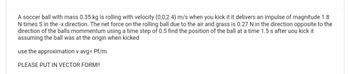 A soccer ball with mass 0.35 kg is rolling with velocity (0,0,2.4) m/s when you kick it it delivers an impulse of magnitude 1.8
N times S in the -x direction. The net force on the rolling ball due to the air and grass is 0.27 N in the direction opposite to the
direction of the balls mommentum using a time step of 0.5 find the position of the ball at a time 1.5 s after uou kick it
assuming the ball was at the origin when kicked
use the approximation v avg= Pf/m
PLEASE PUT IN VECTOR FORM!!