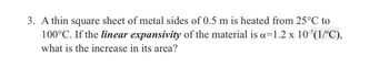 3. A thin square sheet of metal sides of 0.5 m is heated from 25°C to
100°C. If the linear expansivity of the material is a 1.2 x 10³(1/°C),
what is the increase in its area?