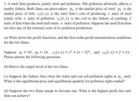 3. A steel firm produces jointly steel and pollution. The pollution adversely affects a
nearby fishery. Both firms are price-takers. ps is the market price of steel. PF is the
market price of fish. Cs(s, x) is the steel firm's cost of producing s units of steel
jointly with x units of pollution. CF(f,x) is the cost to the fishery of catching f
units of fish when the steel mill emits x units of pollution. Suppose the steel firm does
not face any of the external costs of its pollution production.
(a) Write down the profit functions, and the first-order profit-maximization conditions
for the two firms.
14, cs(s, x) = s² + (x – 5)² , and CF(f,x) = f + fx .
Suppose ps
Please answer the following questions.
10, Pf =
(b) Derive the output level of the two firms.
(c) Suppose the fishery firm owns the water and can sell pollution rights at px each.
What is the equilibrium price and equilibrium quantity for pollution rights traded?
(d) Suppose the two firms merge to become one. What is the highest profit this new
firm can achieve?
