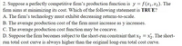 2. Suppose a perfectly competitive firm's production function is y = f(x1, x2). The
firm aims at minimizing its cost. Which of the following statement is TRUE?
A. The firm's technology must exhibit decreasing returns-to-scale.
B. The average production cost of the firm must increase as y increases.
C. The average production cost function may be concave.
D. Suppose the firm becomes subject to the short-run constraint that x, = x2. The short-
run total cost curve is always higher than the original long-run total cost curve.
