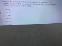 Determine the minimum area of a sheet of ice that is 0.60 meter thick if it is to
support a 300-kg polar bear above seawater. Take the density of ice to be 920 kg/m3
and the density of seawater to be 1 020 kg/m³.
8.0 m2
7.0 m2
6.0 m2
9.0 m2
5.0 m2
4.0 m2
