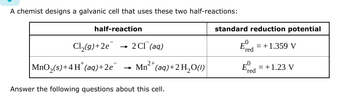 A chemist designs a galvanic cell that uses these two half-reactions:
half-reaction
Cl2(g)+2e
| MnO2(s)+4H*(aq)+2e¯‍
2 Cl (aq)
Mn2+(aq)+2H2O(1)
Answer the following questions about this cell.
standard reduction potential
Eº
Ered = +1.359 V
Ered
= +1.23 V