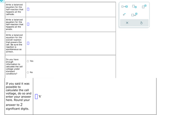 Write a balanced
equation for the
half-reaction that ☐
happens at the
cathode.
Write a balanced
equation for the
half-reaction that ☐
happens at the
anode.
Write a balanced
equation for the
overall reaction
that powers the
cell. Be sure the
reaction is
spontaneous as
written.
☐
Do you have
enough
information to
calculate the cell
voltage under
standard
conditions?
Yes
No
If you said it was
possible to
calculate the cell
voltage, do so and
enter your answer
here. Round your
answer to 2
significant digits.
Ον
ローロ
x10