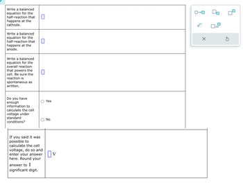 Write a balanced
equation for the
half-reaction that
happens at the
cathode.
Write a balanced
equation for the
half-reaction that
happens at the
anode.
Write a balanced
equation for the
overall reaction
that powers the
cell. Be sure the
reaction is
spontaneous as
written.
Do you have
enough
information to
calculate the cell
voltage under
standard
conditions?
☐
☐
☐
о
Yes
O
No
If you said it was
possible to
calculate the cell
voltage, do so and
enter your answer
here. Round your
answer to 1
significant digit.
Ov
ローロ
е