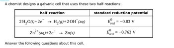 A chemist designs a galvanic cell that uses these two half-reactions:
standard reduction potential
Exed
half-reaction
2 H2O(1)+2e
→
H2(g)+2OH (aq)
Ε
red
-0.83 V
2+
Zn(aq)+2e
→>>
Zn(s)
E
= = -0.763 V
'red
Answer the following questions about this cell.