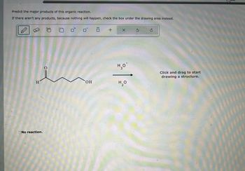 Predict the major products of this organic reaction.
If there aren't any products, because nothing will happen, check the box under the drawing area instead.
+
टे
H
OH
No reaction.
H₂O
H₂O
2
Click and drag to start
drawing a structure.