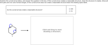 Examine the curved arrow below, and answer the question in the box. If the curved arrow creates a reasonable structure, draw the structure it creates. Show all
lone pairs and non-zero formal charges. If the curved arrow does not create a reasonable structure leave the drawing space blank.
Do the curved arrows create a reasonable structure?
Click and drag to start
drawing a structure.
○ yes
00
no