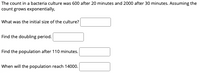 The count in a bacteria culture was 600 after 20 minutes and 2000 after 30 minutes. Assuming the
count grows exponentially,
What was the initial size of the culture?
Find the doubling period.
Find the population after 110 minutes.
When will the population reach 14000.
