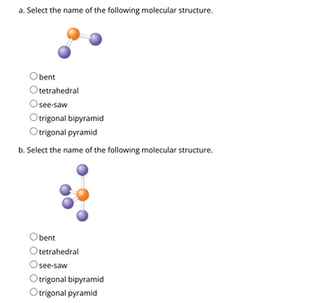 a. Select the name of the following molecular structure.
bent
Otetrahedral
see-saw
Otrigonal bipyramid
Otrigonal pyramid
b. Select the name of the following molecular structure.
bent
tetrahedral
see-saw
trigonal bipyramid
trigonal pyramid