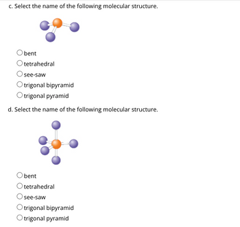 c. Select the name of the following molecular structure.
Obent
Otetrahedral
see-saw
trigonal bipyramid
O trigonal pyramid
d. Select the name of the following molecular structure.
bent
Otetrahedral
see-saw
Otrigonal bipyramid
Otrigonal pyramid