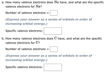 a. How many valence electrons does Na have, and what are the specific
valence electrons for Na?
Number of valence electrons =
(Express your answer as a series of orbitals in order of
increasing orbital energy.)
Specific valence electrons:
b. How many valence electrons does C have, and what are the specific
valence electrons for C?
Number of valence electrons =
(Express your answer as a series of orbitals in order of
increasing orbital energy.)
Specific valence electrons: