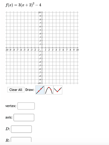 ƒ(x) = 3(x + 2)² − 4
-10 -9 -8 -7 -6 -5 -4 -3 -2
Clear All Draw:
vertex:
axis:
D:
R:
10
10+
9
8
7
6
6
-7
5
4
3
2
1
►
-1
-2
-3
-4
-5
-6
-7
-8
-9
-10 +
3 4 5 6
XAV
7 8 9 10