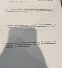 1) How many moles of a gas occupy a volume of 14.3 cm3 at 300 K and 700. torr?
qu-tea
belisieb videno
ouspp
ame
Hs o
atir
etshgbb lle pnibuloni
emeldong lA.eldlea
2) A sample of air occupies 1.33 L at STP. If the pressure is decreased to 700. mm
Hg and the volume is decreased to 1.00 L, what is the temperature of the air?
ETWATEWOO
JABYHS WE1A
Mom 0r x tanos onbegovA
VA
3) 1.11 x 103 moles of nitrogen gas are contained in a 400. mL container at 25.1 °C.
If the temperature is increased to 45.1 °C, what is the new volume of the gas?
mont
to
cnnob telosa e
4) A sample of argon occupies a volume of 18.3 mL at 760. mm Hg and 13.3 °C. If
the pressure of the gas is decreased to 745 mm Hg at constant temperature,
what is the new volume of the gas?
