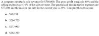 A company reported a sale revenue for $700,000. The gross profit margin is 60% and the
selling expenses are 10% of the sales revenue. The general and administrative expenses are
$77,000 and the income tax rate for the current year is 25%. Compute the net income.
a. $99,750
b. $204,750
c. $273,000
d. $262,500
