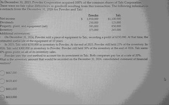 3
On December 31, 2023, Powder Corporation acquired 100% of the common shares of Talc Corporation.
There were no fair value differences or goodwill resulting from this transaction. The following information
s extracts from the December 31, 2026 for Powder and Talc:
Net income
Dividends
Property, plant, and equipment (net)
Inventory
Additional information:
.
$667,000
O $618,400
O $661,600
$613,000
■
■
■
■
200
On December 31, 2024, Powder sold a piece of equipment to Talc, recording a profit of $250,000. At that time, the
estimated useful life of the equipment of 10 years.
(370)
COPSTO
In 2025, Talc sold $250,000 in inventory to Powder. At the end of 2025, Powder still held 22% of the inventory. In
2026, Talc sold $300,000 in inventory to Powder. Powder still held 30% of the inventory at the end of 2026. Talc earns
30% gross profit on all of its inventory sales.
98948981
SE
· Powder uses the cost method to account for its investment in Talc. Both companies pay tax at a rate of 20%.
What is the inventory amount that would be recorded on the December 31, 2026, consolidated statement of financial
position?
C
■ ■
■
M
■
IL
partne
-
1.51-21.—
TA
KATE
|
ASE
$
qual
Powder
1,950,000
250,000
595,000
375,000
Talc
$1,100,000
125,000
850,000
265,000
■
■
I
18:
ALTAMI
■
■
■
■
■
■
■
■
■
■
■
■
■
■
■
■
■
■
■
■
■
■
■
h
■
■
■
|
■
■
■
■
|
■