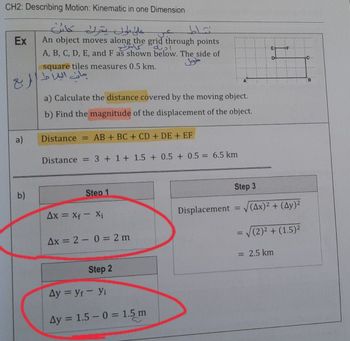 CH2: Describing Motion: Kinematic in one Dimension
كائن
Ex An object moves along the grid through points
a)
b)
على طول يتحرك
جانب البلاط الربع
A, B, C, D, E, and F as shown below. The side of
square tiles measures 0.5 km.
a) Calculate the distance covered by the moving object.
b) Find the magnitude of the displacement of the object.
Distance = AB + BC + CD + DE + EF
Distance = 3+1+1.5 + 0.5 + 0.5 = 6.5 km
Step 1
اده
Ax = Xf - Xi
Ax = 20 = 2 m
Step 2
Ay = yf - Yi
Ay = 1.5 -0 = 1.5 m
Displacement
Step 3
=
V
(Ax)² + (Ay)²
= √(2)² + (1.5)²
= 2.5 km