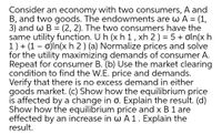 Consider an economy with two consumers, A and
B, and two goods. The endowments are w A = (1,
3) and w B
same utility function. U h (xh 1, xh 2) = 5 + oln(x h
1) + (1 – o)ln(x h 2 ) (a) Normalize prices and solve
for the utility maximizing demands of consumer A.
Repeat for consumer B. (b) Use the market clearing
condition to find the W.E. price and demands.
Verify that there is no excess demand in either
goods market. (c) Show how the equilibrium price
is affected by a change in o. Explain the result. (d)
Show how the equilibrium price and x B 1 are
effected by an increase in wA1. Explain the
result.
(2, 2). The two consumers have the
