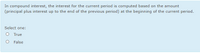 In compound interest, the interest for the current period is computed based on the amount
(principal plus interest up to the end of the previous period) at the beginning of the current period.
Select one:
True
False
