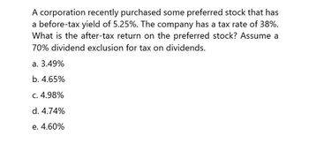 A corporation recently purchased some preferred stock that has
a before-tax yield of 5.25%. The company has a tax rate of 38%.
What is the after-tax return on the preferred stock? Assume a
70% dividend exclusion for tax on dividends.
a. 3.49%
b. 4.65%
c. 4.98%
d. 4.74%
e. 4.60%